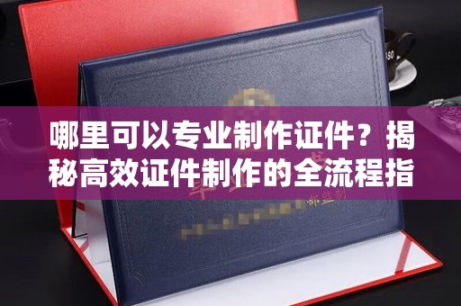 吉安哪里可以专业制作证件？揭秘高效证件制作的全流程指南