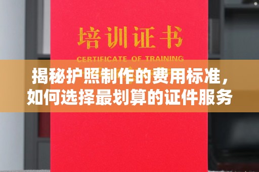 吉安揭秘护照制作的费用标准，如何选择最划算的证件服务？